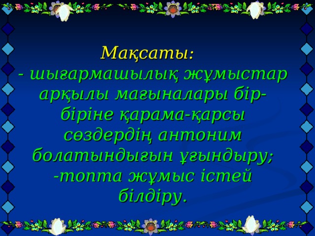 Мақсаты:   - шығармашылық жұмыстар арқылы мағыналары бір-біріне қарама-қарсы сөздердің антоним болатындығын ұғындыру;  -топта жұмыс істей білдіру.