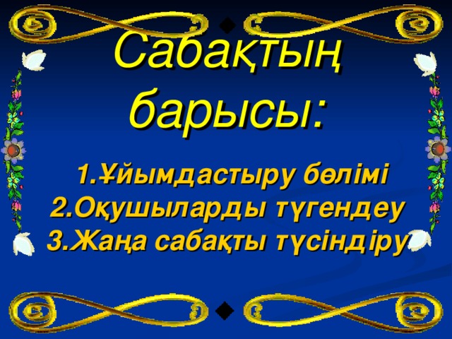 Сабақтың барысы:    1.Ұйымдастыру бөлімі 2.Оқушыларды түгендеу 3.Жаңа сабақты түсіндіру