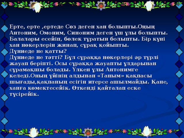 Ерте, ерте ,ертеде Сөз деген хан болыпты.Оңың Антоним, Омоним, Синоним деген үш ұлы болыпты. Балалары есейіп, бөлек тұратын болыпты. Бір күні хан нөкерлерін жинап, сұрақ қойыпты.   Дүниеде не қатты?   Дүниеде не тәтті? Бұл сұраққа нөкерлері әр түрлі жауап беріпті. Осы сұраққа жауапты ұлдарынан сұрамақшы болады. Үлкен ұлы Антонимге келеді.Оның үйінің алдынан «Таным» қақпасы шығады,қақпаның есігін итерсе ашылмайды. Қане, ханға көмектесейік. Өткенді қайталап еске түсірейік. 