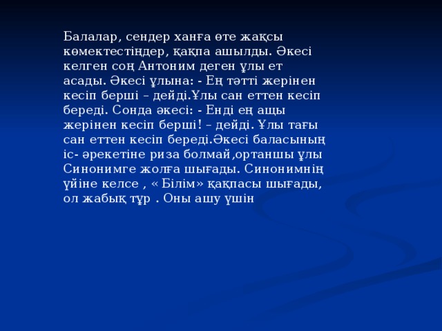 Балалар, сендер ханға өте жақсы көмектестіңдер, қақпа ашылды. Әкесі келген соң Антоним деген ұлы ет асады. Әкесі ұлына: - Ең тәтті жерінен кесіп берші – дейді.Ұлы сан еттен кесіп береді. Сонда әкесі: - Енді ең ащы жерінен кесіп берші! – дейді. Ұлы тағы сан еттен кесіп береді.Әкесі баласының іс- әрекетіне риза болмай,ортаншы ұлы Синонимге жолға шығады. Синонимнің үйіне келсе , « Білім» қақпасы шығады, ол жабық тұр . Оны ашу үшін