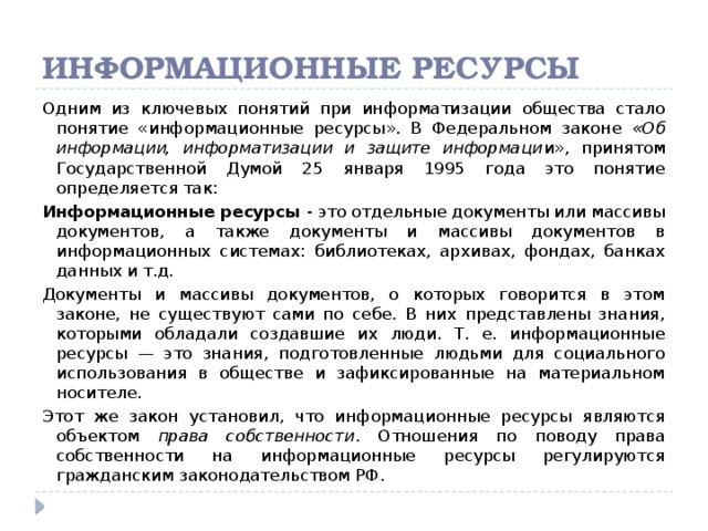 Информационные ресурсы Одним из ключевых понятий при информатизации общества стало понятие «информационные ресурсы». В Федеральном законе «Об информации, информатизации и защите информаци и», принятом Государственной Думой 25 января 1995 года это понятие определяется так: Информационные ресурсы - это отдельные документы или массивы документов, а также документы и массивы документов в информационных системах: библиотеках, архивах, фондах, банках данных и т.д. Документы и массивы документов, о которых говорится в этом законе, не существуют сами по себе. В них представлены знания, которыми обладали создавшие их люди. Т. е. информационные ресурсы — это знания, подготовленные людьми для социального использования в обществе и зафиксированные на материальном носителе. Этот же закон установил, что информационные ресурсы являются объектом права собственности . Отношения по поводу права собственности на информационные ресурсы регулируются гражданским законодательством РФ.