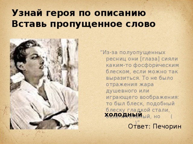 Узнай героя по описанию  Вставь пропущенное слово “ Из-за полуопущенных ресниц они [глаза] сияли каким-то фосфорическим блеском, если можно так выразиться. То не было отражения жара душевного или играющего воображения: то был блеск, подобный блеску гладкой стали, ослепительный, но ( )” холодный Ответ: Печорин