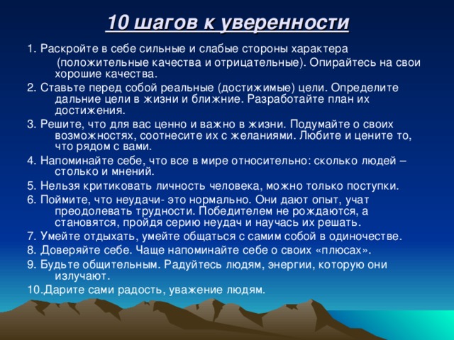 10 шагов к уверенности 1. Раскройте в себе сильные и слабые стороны характера  (положительные качества и отрицательные). Опирайтесь на свои хорошие качества. 2. Ставьте перед собой реальные (достижимые) цели. Определите дальние цели в жизни и ближние. Разработайте план их достижения. 3. Решите, что для вас ценно и важно в жизни. Подумайте о своих возможностях, соотнесите их с желаниями. Любите и цените то, что рядом с вами. 4. Напоминайте себе, что все в мире относительно: сколько людей – столько и мнений. 5. Нельзя критиковать личность человека, можно только поступки. 6. Поймите, что неудачи- это нормально. Они дают опыт, учат преодолевать трудности. Победителем не рождаются, а становятся, пройдя серию неудач и научась их решать. 7. Умейте отдыхать, умейте общаться с самим собой в одиночестве. 8. Доверяйте себе. Чаще напоминайте себе о своих «плюсах». 9. Будьте общительным. Радуйтесь людям, энергии, которую они излучают. 10.Дарите сами радость, уважение людям.