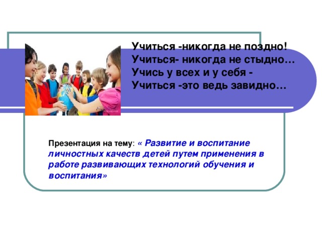 Учиться -никогда не поздно! Учиться- никогда не стыдно… Учись у всех и у себя - Учиться -это ведь завидно… Презентация на тему : « Развитие и воспитание личностных качеств детей путем применения в работе развивающих технологий обучения и воспитания»