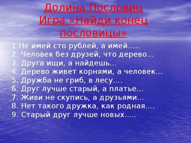 Долина Пословиц  Игра «Найди конец пословицы» 1.Не имей сто рублей, а имей….. 2. Человек без друзей, что дерево… 3. Друга ищи, а найдешь… 4. Дерево живет корнями, а человек… 5. Дружба не гриб, в лесу…. 6. Друг лучше старый, а платье… 7. Живи не скупись, а друзьями… 8. Нет такого дружка, как родная…. 9. Старый друг лучше новых…..