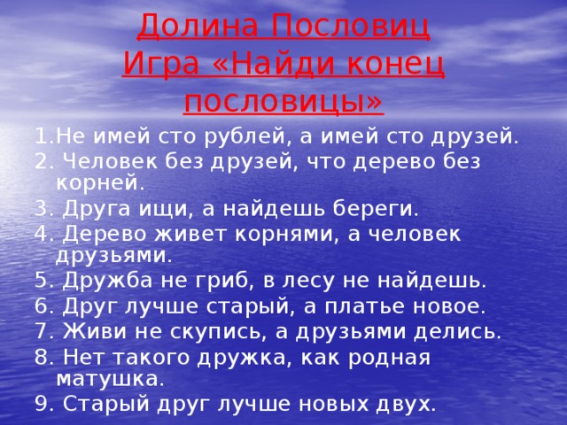 Долина Пословиц  Игра «Найди конец пословицы» 1.Не имей сто рублей, а имей сто друзей. 2. Человек без друзей, что дерево без корней. 3. Друга ищи, а найдешь береги. 4. Дерево живет корнями, а человек друзьями. 5. Дружба не гриб, в лесу не найдешь. 6. Друг лучше старый, а платье новое. 7. Живи не скупись, а друзьями делись. 8. Нет такого дружка, как родная матушка. 9. Старый друг лучше новых двух.