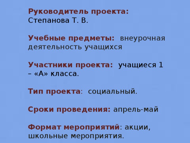 Руководитель проекта: Степанова Т. В. Учебные предметы: внеурочная деятельность учащихся Участники проекта: учащиеся 1 – «А» класса. Тип проекта : социальный. Сроки проведения: апрель-май Формат мероприятий : акции, школьные мероприятия.