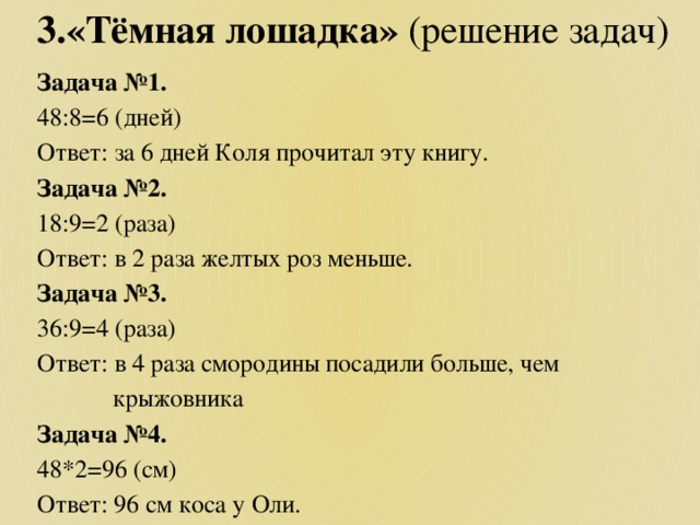 3.«Тёмная лошадка» (решение задач) Задача №1. 48:8=6 (дней) Ответ: за 6 дней Коля прочитал эту книгу. Задача №2. 18:9=2 (раза) Ответ: в 2 раза желтых роз меньше. Задача №3. 36:9=4 (раза) Ответ: в 4 раза смородины посадили больше, чем  крыжовника Задача №4. 48*2=96 (см) Ответ: 96 см коса у Оли.