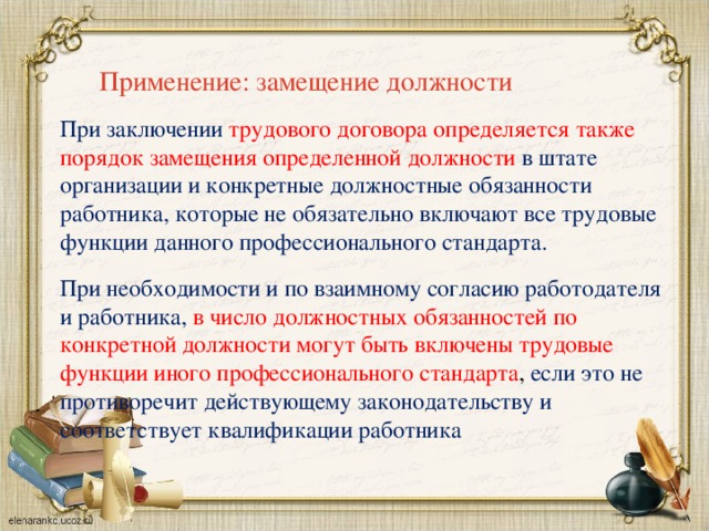 Применение: замещение должности При заключении трудового договора определяется также порядок замещения определенной должности в штате организации и конкретные должностные обязанности работника, которые не обязательно включают все трудовые функции данного профессионального стандарта. При необходимости и по взаимному согласию работодателя и работника, в число должностных обязанностей по конкретной должности могут быть включены трудовые функции иного профессионального стандарта , если это не противоречит действующему законодательству и соответствует квалификации работника