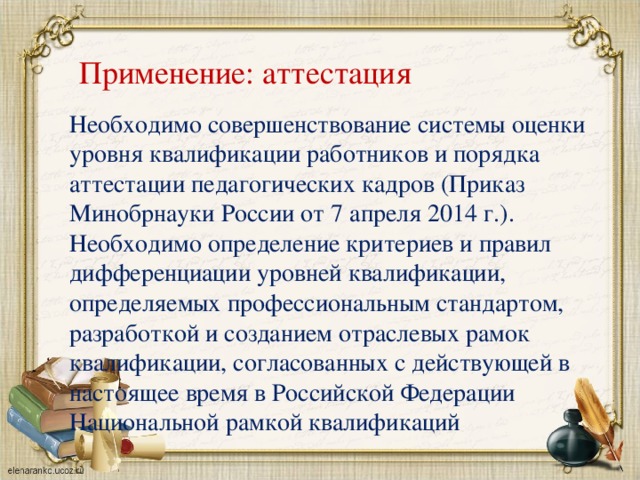 Применение: аттестация Необходимо совершенствование системы оценки уровня квалификации работников и порядка аттестации педагогических кадров (Приказ Минобрнауки России от 7 апреля 2014 г.). Необходимо определение критериев и правил дифференциации уровней квалификации, определяемых профессиональным стандартом, разработкой и созданием отраслевых рамок квалификации, согласованных с действующей в настоящее время в Российской Федерации Национальной рамкой квалификаций