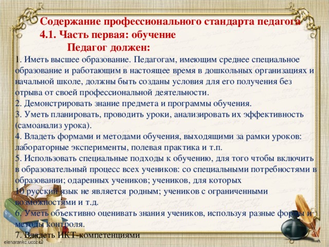 Содержание профессионального стандарта педагога  4.1. Часть первая: обучение  Педагог должен: 1 . Иметь высшее образование. Педагогам, имеющим среднее специальное образование и работающим в настоящее время в дошкольных организациях и начальной школе, должны быть созданы условия для его получения без отрыва от своей профессиональной деятельности. 2. Демонстрировать знание предмета и программы обучения. 3. Уметь планировать, проводить уроки, анализировать их эффективность (самоанализ урока). 4. Владеть формами и методами обучения, выходящими за рамки уроков: лабораторные эксперименты, полевая практика и т.п. 5. Использовать специальные подходы к обучению, для того чтобы включить в образовательный процесс всех учеников: со специальными потребностями в образовании; одаренных учеников; учеников, для которых 10 русский язык не является родным; учеников с ограниченными возможностями и т.д. 6. Уметь объективно оценивать знания учеников, используя разные формы и методы контроля. 7. Владеть ИКТ-компетенциями