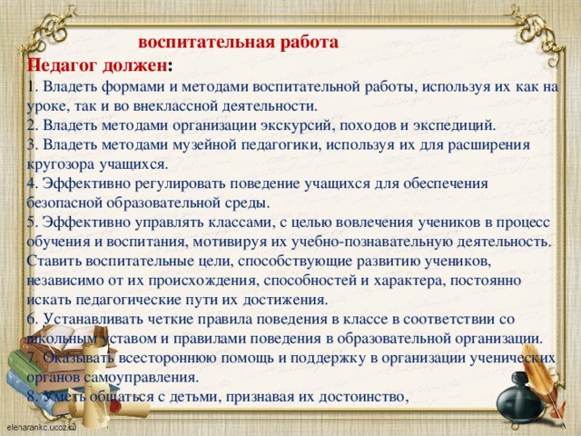 воспитательная работа Педагог должен : 1 . Владеть формами и методами воспитательной работы, используя их как на уроке, так и во внеклассной деятельности. 2. Владеть методами организации экскурсий, походов и экспедиций. 3. Владеть методами музейной педагогики, используя их для расширения кругозора учащихся. 4. Эффективно регулировать поведение учащихся для обеспечения безопасной образовательной среды. 5. Эффективно управлять классами, с целью вовлечения учеников в процесс обучения и воспитания, мотивируя их учебно-познавательную деятельность. Ставить воспитательные цели, способствующие развитию учеников, независимо от их происхождения, способностей и характера, постоянно искать педагогические пути их достижения. 6. Устанавливать четкие правила поведения в классе в соответствии со школьным уставом и правилами поведения в образовательной организации. 7. Оказывать всестороннюю помощь и поддержку в организации ученических органов самоуправления. 8. Уметь общаться с детьми, признавая их достоинство,