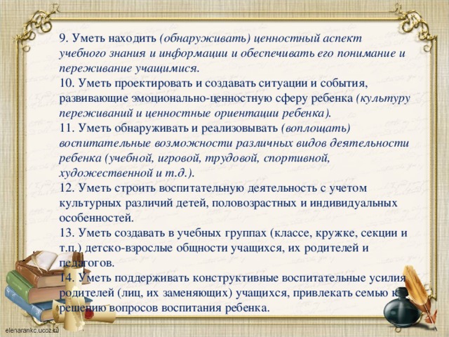 9. Уметь находить (обнаруживать) ценностный аспект учебного знания и информации и обеспечивать его понимание и переживание учащимися. 10. Уметь проектировать и создавать ситуации и события, развивающие эмоционально-ценностную сферу ребенка (культуру переживаний и ценностные ориентации ребенка). 11. Уметь обнаруживать и реализовывать (воплощать) воспитательные возможности различных видов деятельности ребенка (учебной, игровой, трудовой, спортивной, художественной и т.д.). 12. Уметь строить воспитательную деятельность с учетом культурных различий детей, половозрастных и индивидуальных особенностей. 13. Уметь создавать в учебных группах (классе, кружке, секции и т.п.) детско-взрослые общности учащихся, их родителей и педагогов. 14. Уметь поддерживать конструктивные воспитательные усилия родителей (лиц, их заменяющих) учащихся, привлекать семью к решению вопросов воспитания ребенка.