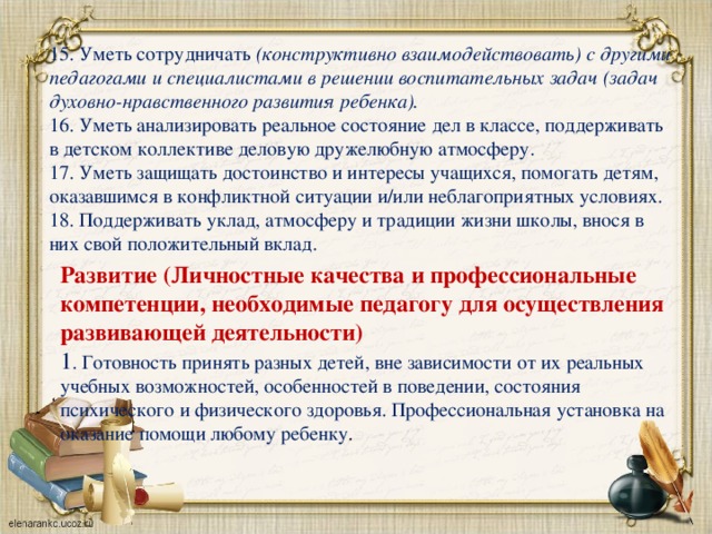 15. Уметь сотрудничать (конструктивно взаимодействовать) с другими педагогами и специалистами в решении воспитательных задач (задач духовно-нравственного развития ребенка). 16. Уметь анализировать реальное состояние дел в классе, поддерживать в детском коллективе деловую дружелюбную атмосферу. 17. Уметь защищать достоинство и интересы учащихся, помогать детям, оказавшимся в конфликтной ситуации и/или неблагоприятных условиях. 18. Поддерживать уклад, атмосферу и традиции жизни школы, внося в них свой положительный вклад. Развитие (Личностные качества и профессиональные компетенции, необходимые педагогу для осуществления развивающей деятельности) 1 . Готовность принять разных детей, вне зависимости от их реальных учебных возможностей, особенностей в поведении, состояния психического и физического здоровья. Профессиональная установка на оказание помощи любому ребенку .