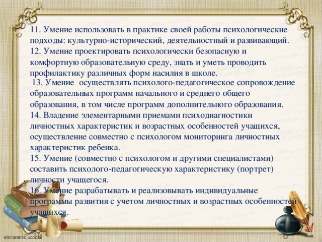 11. Умение использовать в практике своей работы психологические подходы: культурно-исторический, деятельностный и развивающий. 12. Умение проектировать психологически безопасную и комфортную образовательную среду, знать и уметь проводить профилактику различных форм насилия в школе.  13. Умение осуществлять психолого-педагогическое сопровождение образовательных программ начального и среднего общего образования, в том числе программ дополнительного образования. 14. Владение элементарными приемами психодиагностики личностных характеристик и возрастных особенностей учащихся, осуществление совместно с психологом мониторинга личностных характеристик ребенка. 15. Умение (совместно с психологом и другими специалистами) составить психолого-педагогическую характеристику (портрет) личности учащегося. 16. Умение разрабатывать и реализовывать индивидуальные программы развития с учетом личностных и возрастных особенностей учащихся.