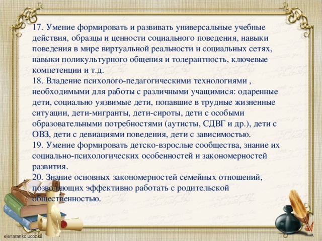 17. Умение формировать и развивать универсальные учебные действия, образцы и ценности социального поведения, навыки поведения в мире виртуальной реальности и социальных сетях, навыки поликультурного общения и толерантность, ключевые компетенции и т.д. 18. Владение психолого-педагогическими технологиями , необходимыми для работы с различными учащимися: одаренные дети, социально уязвимые дети, попавшие в трудные жизненные ситуации, дети-мигранты, дети-сироты, дети с особыми образовательными потребностями (аутисты, СДВГ и др.), дети с ОВЗ, дети с девиациями поведения, дети с зависимостью. 19. Умение формировать детско-взрослые сообщества, знание их социально-психологических особенностей и закономерностей развития. 20. Знание основных закономерностей семейных отношений, позволяющих эффективно работать с родительской общественностью.