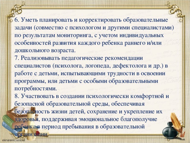 6. Уметь планировать и корректировать образовательные задачи (совместно с психологом и другими специалистами) по результатам мониторинга, с учетом индивидуальных особенностей развития каждого ребенка раннего и/или дошкольного возраста. 7. Реализовывать педагогические рекомендации специалистов (психолога, логопеда, дефектолога и др.) в работе с детьми, испытывающими трудности в освоении программы, или детьми с особыми образовательными потребностями. 8. Участвовать в создании психологически комфортной и безопасной образовательной среды, обеспечивая безопасность жизни детей, сохранение и укрепление их здоровья, поддерживая эмоциональное благополучие ребенка в период пребывания в образовательной организации.