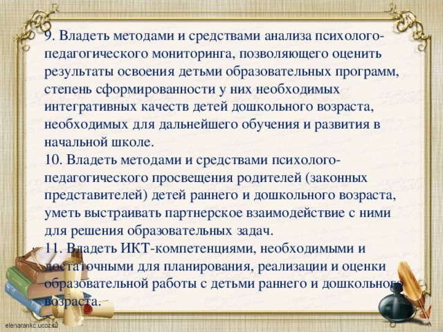 9. Владеть методами и средствами анализа психолого-педагогического мониторинга, позволяющего оценить результаты освоения детьми образовательных программ, степень сформированности у них необходимых интегративных качеств детей дошкольного возраста, необходимых для дальнейшего обучения и развития в начальной школе. 10. Владеть методами и средствами психолого-педагогического просвещения родителей (законных представителей) детей раннего и дошкольного возраста, уметь выстраивать партнерское взаимодействие с ними для решения образовательных задач. 11. Владеть ИКТ-компетенциями, необходимыми и достаточными для планирования, реализации и оценки образовательной работы с детьми раннего и дошкольного возраста.