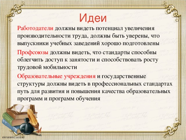 Идеи Работодатели должны видеть потенциал увеличения производительности труда, должны быть уверены, что выпускники учебных заведений хорошо подготовлены Профсоюзы должны видеть, что стандарты способны облегчить доступ к занятости и способствовать росту трудовой мобильности Образовательные учреждения и государственные структуры должны видеть в профессиональных стандартах путь для развития и повышения качества образовательных программ и программ обучения