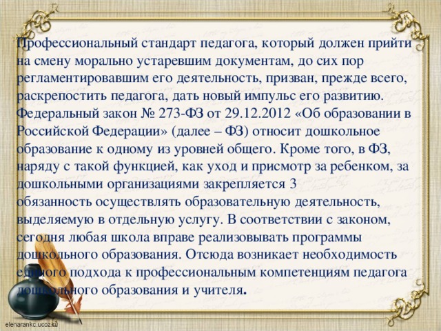 Профессиональный стандарт педагога, который должен прийти на смену морально устаревшим документам, до сих пор регламентировавшим его деятельность, призван, прежде всего, раскрепостить педагога, дать новый импульс его развитию. Федеральный закон № 273-ФЗ от 29.12.2012 «Об образовании в Российской Федерации» (далее – ФЗ) относит дошкольное образование к одному из уровней общего. Кроме того, в ФЗ, наряду с такой функцией, как уход и присмотр за ребенком, за дошкольными организациями закрепляется 3 обязанность осуществлять образовательную деятельность, выделяемую в отдельную услугу. В соответствии с законом, сегодня любая школа вправе реализовывать программы дошкольного образования. Отсюда возникает необходимость единого подхода к профессиональным компетенциям педагога дошкольного образования и учителя .