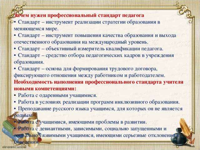 Зачем нужен профессиональный стандарт педагога  Стандарт – инструмент реализации стратегии образования в меняющемся мире.  Стандарт – инструмент повышения качества образования и выхода отечественного образования на международный уровень.  Стандарт – объективный измеритель квалификации педагога.  Стандарт – средство отбора педагогических кадров в учреждения образования.  Стандарт – основа для формирования трудового договора, фиксирующего отношения между работником и работодателем. Необходимость наполнения профессионального стандарта учителя новыми компетенциями:  Работа с одаренными учащимися.  Работа в условиях реализации программ инклюзивного образования.  Преподавание русского языка учащимся, для которых он не является родным.  Работа с учащимися, имеющими проблемы в развитии.  Работа с девиантными, зависимыми, социально запущенными и социально уязвимыми учащимися, имеющими серьезные отклонения в поведении .