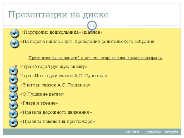 Презентации на диске   «Портфолио дошкольника» (шаблон) «На пороге школы» для проведения родительского собрания Презентации для занятий с детьми старшего дошкольного возраста Игра «Угадай русскую сказку» Игра «По следам сказок А.С. Пушкина» «Знатоки сказок А.С. Пушкина» «О Пушкине детям» «Глаза и зрение» «Правила дорожного движения» «Правила поведения при пожаре» Viki.rdf.ru - Кузнецова Виктория