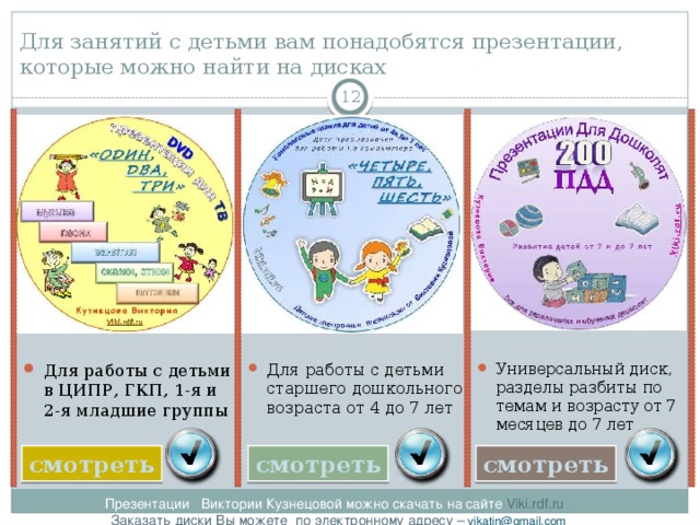 Для занятий с детьми вам понадобятся презентации, которые можно найти на дисках  Универсальный диск, разделы разбиты по темам и возрасту от 7 месяцев до 7 лет Для работы с детьми старшего дошкольного возраста от 4 до 7 лет Для работы с детьми в ЦИПР, ГКП, 1-я и 2-я младшие группы смотреть смотреть смотреть Презентации Виктории Кузнецовой можно скачать на сайте Viki.rdf.ru  Заказать диски Вы можете по электронному адресу – vikatin@gmail.com