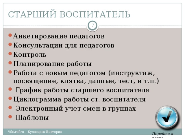 СТАРШИЙ ВОСПИТАТЕЛЬ  Анкетирование педагогов Консультации для педагогов Контроль Планирование работы Работа с новым педагогом (инструктаж, посвящение, клятва, данные, тест, и т.п.)  График работы старшего воспитателя Циклограмма работы ст. воспитателя  Электронный учет смен в группах  Шаблоны Viki.rdf.ru - Кузнецова Виктория Перейти к папке