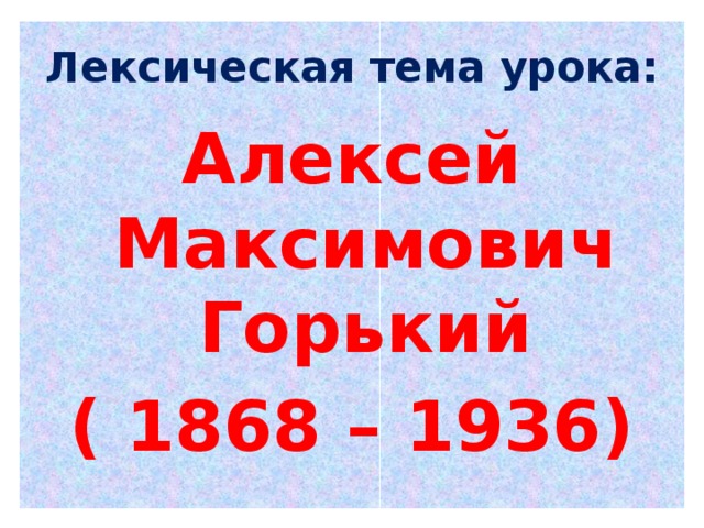 Лексическая тема урока: Алексей Максимович Горький ( 1868 – 1936)