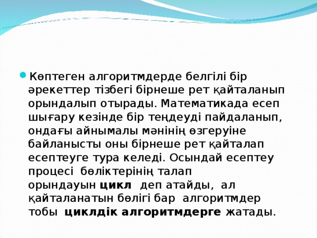 Көптеген алгоритмдерде белгілі бір әрекеттер тізбегі бірнеше рет қайталанып орындалып отырады. Математикада есеп шығару кезінде бір теңдеуді пайдаланып, ондағы айнымалы мәнінің өзгеруіне байланысты оны бірнеше рет қайталап есептеуге тура келеді. Осындай есептеу процесі  бөліктерінің талап орындауын  цикл   деп атайды,  ал қайталанатын бөлігі бар  алгоритмдер тобы   циклдік алгоритмдерге  жатады. 