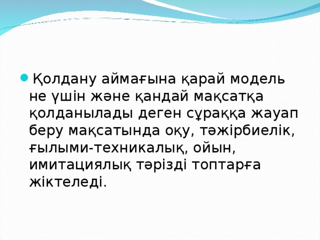 Қолдану аймағына қарай модель не үшін және қандай мақсатқа қолданылады деген сұраққа жауап беру мақсатында оқу, тәжірбиелік, ғылыми-техникалық, ойын, имитациялық тәрізді топтарға жіктеледі.