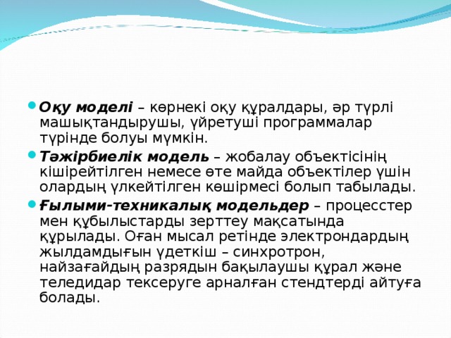 Оқу моделі  – көрнекі оқу құралдары, әр түрлі машықтандырушы, үйретуші программалар түрінде болуы мүмкін. Тәжірбиелік модель  – жобалау объектісінің кішірейтілген немесе өте майда объектілер үшін олардың үлкейтілген көшірмесі болып табылады. Ғылыми-техникалық модельдер  – процесстер мен құбылыстарды зерттеу мақсатында құрылады. Оған мысал ретінде электрондардың жылдамдығын үдеткіш – синхротрон, найзағайдың разрядын бақылаушы құрал және теледидар тексеруге арналған стендтерді айтуға болады.