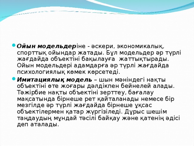 Ойын модельдер іне - әскери, экономикалық, спорттық ойындар жатады. Бұл модельдер әр түрлі жағдайда объектіні бақылауға  жаттықтырады. Ойын модельдері адамдарға әр түрлі жағдайда психологиялық көмек көрсетеді. Имитациялық модель  – шын мәніндегі нақты объектіні өте жоғары дәлдікпен бейнелей алады. Тәжірбие нақты объектіні зерттеу, бағалау мақсатында бірнеше рет қайталанады немесе бір мезгілде әр түрлі жағдайда бірнеше ұқсас объектілермен қатар жүргізіледі. Дұрыс шешім таңдаудың мұндай тәсілі байқау және қатенің әдісі деп аталады.