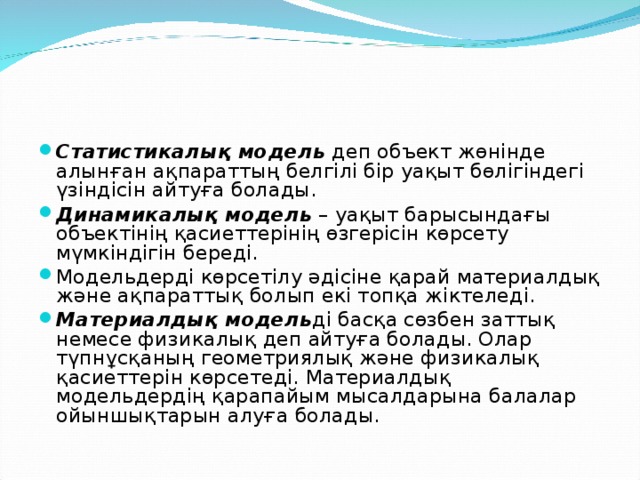 Статистикалық модель  деп объект жөнінде алынған ақпараттың белгілі бір уақыт бөлігіндегі үзіндісін айтуға болады. Динамикалық модель  – уақыт барысындағы объектінің қасиеттерінің өзгерісін көрсету мүмкіндігін береді. Модельдерді көрсетілу әдісіне қарай материалдық және ақпараттық болып екі топқа жіктеледі. Материалдық модель ді басқа сөзбен заттық немесе физикалық деп айтуға болады. Олар түпнұсқаның геометриялық және физикалық қасиеттерін көрсетеді. Материалдық модельдердің қарапайым мысалдарына балалар ойыншықтарын алуға болады.