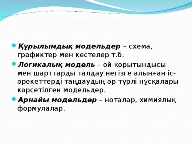 Құрылымдық модельдер  – схема, графиктер мен кестелер т.б. Логикалық модель  – ой қорытындысы мен шарттарды талдау негізге алынған іс-әрекеттерді таңдаудың әр түрлі нұсқалары көрсетілген модельдер. Арнайы модельдер  – ноталар, химиялық формулалар.