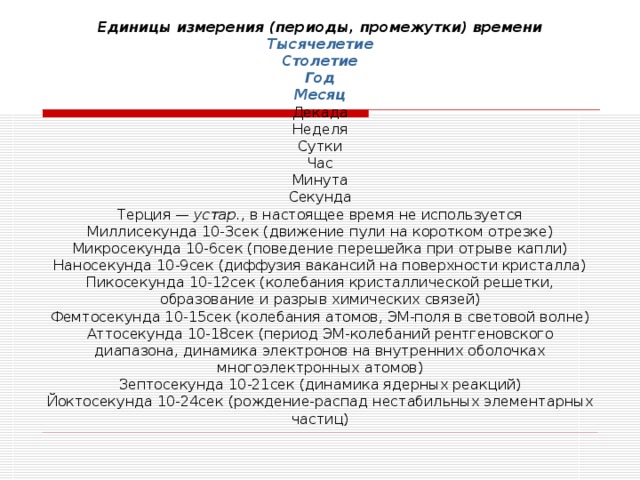 Единицы измерения (периоды, промежутки) времени  Тысячелетие  Столетие  Год  Месяц  Декада  Неделя  Сутки  Час  Минута  Секунда  Терция — устар. , в настоящее время не используется  Миллисекунда 10-3сек (движение пули на коротком отрезке)  Микросекунда 10-6сек (поведение перешейка при отрыве капли)  Наносекунда 10-9сек (диффузия вакансий на поверхности кристалла)  Пикосекунда 10-12сек (колебания кристаллической решетки, образование и разрыв химических связей)  Фемтосекунда 10-15сек (колебания атомов, ЭМ-поля в световой волне)  Аттосекунда 10-18сек (период ЭМ-колебаний рентгеновского диапазона, динамика электронов на внутренних оболочках многоэлектронных атомов)  Зептосекунда 10-21сек (динамика ядерных реакций)  Йоктосекунда 10-24сек (рождение-распад нестабильных элементарных частиц)