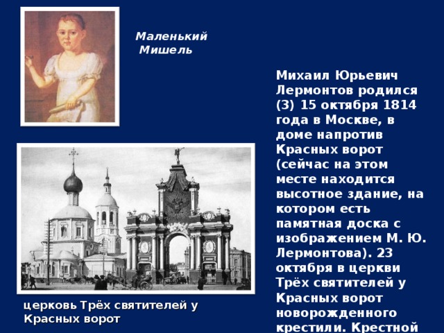 Маленький  Мишель Михаил Юрьевич Лермонтов родился (3) 15 октября 1814 года в Москве, в доме напротив Красных ворот (сейчас на этом месте находится высотное здание, на котором есть памятная доска с изображением М. Ю. Лермонтова). 23 октября в церкви Трёх святителей у Красных ворот новорожденного крестили. Крестной матерью стала бабушка — Елизавета Алексеевна Арсеньева. церковь Трёх святителей у Красных ворот