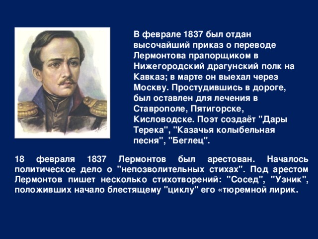 В феврале 1837 был отдан высочайший приказ о переводе Лермонтова прапорщиком в Нижегородский драгунский полк на Кавказ; в марте он выехал через Москву. Простудившись в дороге, был оставлен для лечения в Ставрополе, Пятигорске, Кисловодске. Поэт создаёт 