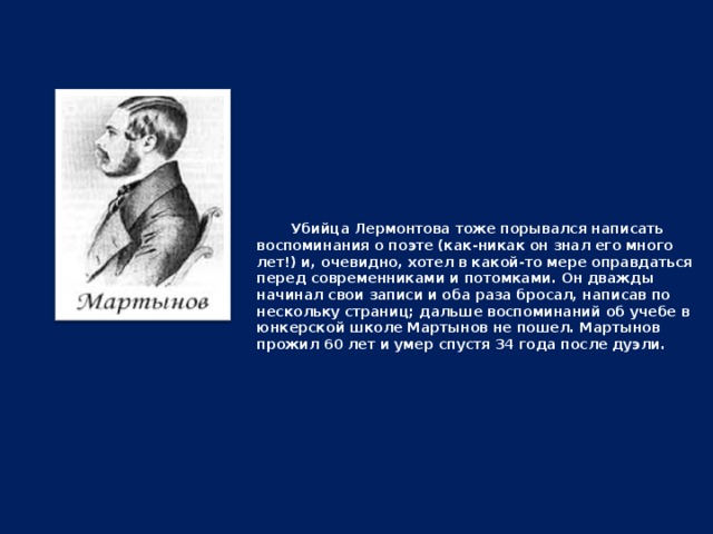 Убийца Лермонтова тоже порывался написать воспоминания о поэте (как-никак он знал его много лет!) и, очевидно, хотел в какой-то мере оправдаться перед современниками и потомками. Он дважды начинал свои записи и оба раза бросал, написав по нескольку страниц; дальше воспоминаний об учебе в юнкерской школе Мартынов не пошел. Мартынов прожил 60 лет и умер спустя 34 года после дуэли.