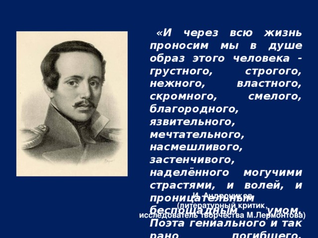 «И через всю жизнь проносим мы в душе образ этого человека - грустного, строгого, нежного, властного, скромного, смелого, благородного, язвительного, мечтательного, насмешливого, застенчивого, наделённого могучими страстями, и волей, и проницательным беспощадным умом. Поэта гениального и так рано погибшего. Бессмертного и навсегда молодого». И. Андроников (литературный критик, исследователь творчества М.Лермонтова)