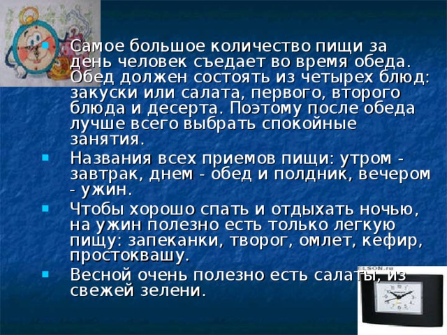 Самое большое количество пищи за день человек съедает во время обеда. Обед должен состоять из четырех блюд: закуски или салата, первого, второго блюда и десерта. Поэтому после обеда лучше всего выбрать спокойные занятия. Названия всех приемов пищи: утром - завтрак, днем - обед и полдник, вечером - ужин. Чтобы хорошо спать и отдыхать ночью, на ужин полезно есть только легкую пищу: запеканки, творог, омлет, кефир, простоквашу. Весной очень полезно есть салаты, из свежей зелени.