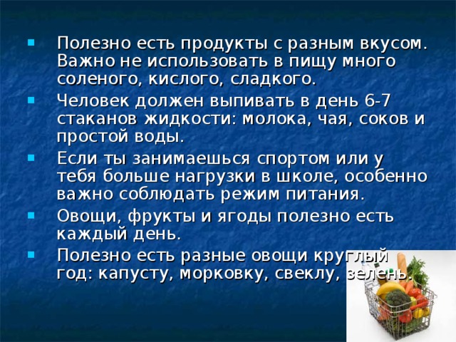 Полезно есть продукты с разным вкусом. Важно не использовать в пищу много соленого, кислого, сладкого. Человек должен выпивать в день 6-7 стаканов жидкости: молока, чая, соков и простой воды. Если ты занимаешься спортом или у тебя больше нагрузки в школе, особенно важно соблюдать режим питания. Овощи, фрукты и ягоды полезно есть каждый день. Полезно есть разные овощи круглый год: капусту, морковку, свеклу, зелень.