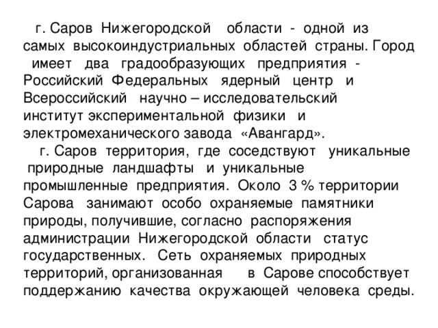 г. Саров Нижегородской области - одной из самых высокоиндустриальных областей страны. Город имеет два градообразующих предприятия - Российский Федеральных ядерный центр и Всероссийский научно – исследовательский институт экспериментальной физики и электромеханического завода «Авангард».  г. Саров территория, где соседствуют уникальные природные ландшафты и уникальные промышленные предприятия. Около 3 % территории Сарова занимают особо охраняемые памятники природы, получившие, согласно распоряжения администрации Нижегородской области статус государственных. Сеть охраняемых природных территорий, организованная в Сарове способствует поддержанию качества окружающей человека среды.