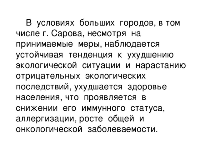 В условиях больших городов, в том числе г. Сарова,  несмотря на принимаемые меры, наблюдается устойчивая тенденция к ухудшению экологической ситуации и нарастанию отрицательных экологических последствий, ухудшается здоровье населения, что проявляется в снижении его иммунного статуса, аллергизации, росте общей и онкологической заболеваемости.