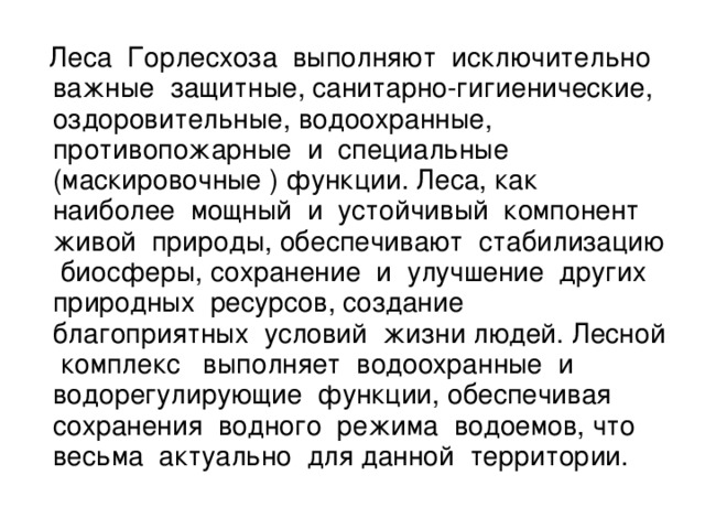 Леса Горлесхоза выполняют исключительно важные защитные, санитарно-гигиенические, оздоровительные, водоохранные, противопожарные и специальные (маскировочные ) функции. Леса, как наиболее мощный и устойчивый компонент живой природы, обеспечивают стабилизацию биосферы, сохранение и улучшение других природных ресурсов, создание благоприятных условий жизни людей. Лесной комплекс выполняет водоохранные и водорегулирующие функции, обеспечивая сохранения водного режима водоемов, что весьма актуально для данной территории.