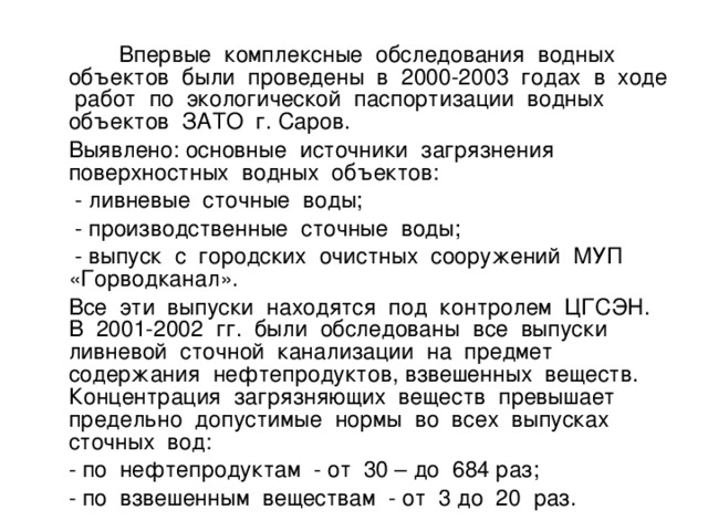 Впервые комплексные обследования водных объектов были проведены в 2000-2003 годах в ходе работ по экологической паспортизации водных объектов ЗАТО г. Саров.  Выявлено: основные источники загрязнения поверхностных водных объектов:  - ливневые сточные воды;  - производственные сточные воды;  - выпуск с городских очистных сооружений МУП «Горводканал».  Все эти выпуски находятся под контролем ЦГСЭН. В 2001-2002 гг. были обследованы все выпуски ливневой сточной канализации на предмет содержания нефтепродуктов, взвешенных веществ. Концентрация загрязняющих веществ превышает предельно допустимые нормы во всех выпусках сточных вод:  - по нефтепродуктам - от 30 – до 684 раз;  - по взвешенным веществам - от 3 до 20 раз.