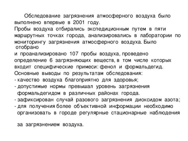 Обследование загрязнения атмосферного воздуха было  выполнено впервые в 2001 году.  Пробы воздуха отбирались экспедиционным путем в пяти  маршрутных точках города, анализировались в лаборатории по  мониторингу загрязнения атмосферного воздуха. Было отобрано  и проанализировано 107 пробы воздуха, проведено  определение 6 загрязняющих веществ, в том числе которых  входит специфические примеси: фенол и формальдегид.  Основные выводы по результатам обследования:  - качество воздуха благоприятно для здоровья;  - допустимые нормы превышал уровень загрязнения  формальдегидом в различных районах города.  - зафиксирован случай разового загрязнения диоксидом азота;  - для получения более объективной информации необходимо  организовать в городе регулярные стационарные наблюдения  за загрязнением воздуха.