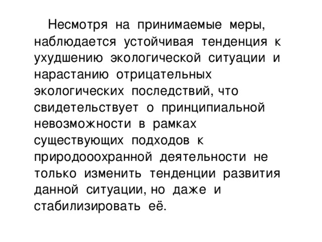 Несмотря на принимаемые меры, наблюдается устойчивая тенденция к ухудшению экологической ситуации и нарастанию отрицательных экологических последствий, что свидетельствует о принципиальной невозможности в рамках существующих подходов к природооохранной деятельности не только изменить тенденции развития данной ситуации, но даже и стабилизировать её.