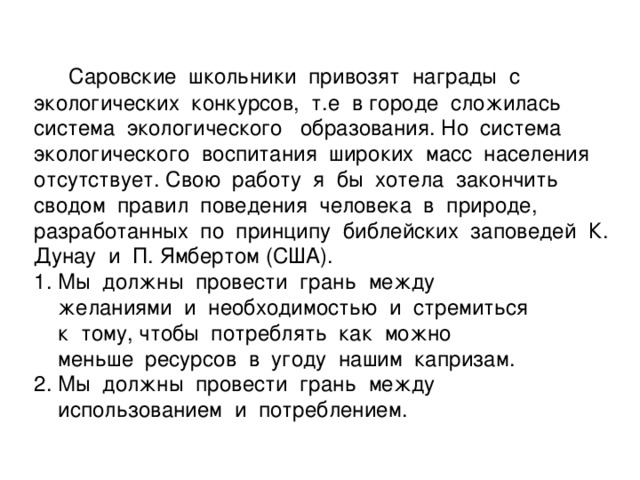 Саровские школьники привозят награды с экологических конкурсов, т.е в городе сложилась система экологического образования. Но система экологического воспитания широких масс населения отсутствует. Свою работу я бы хотела закончить сводом правил поведения человека в природе, разработанных по принципу библейских заповедей К. Дунау и П. Ямбертом (США).  1. Мы должны провести грань между  желаниями и необходимостью и стремиться  к тому, чтобы потреблять как можно  меньше ресурсов в угоду нашим капризам.  2. Мы должны провести грань между  использованием и потреблением.