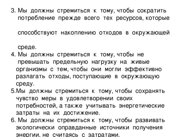 3. Мы должны стремиться к тому, чтобы сократить  потребление прежде всего тех ресурсов, которые  способствуют накоплению отходов в окружающей  среде.  4. Мы должны стремиться к тому, чтобы не  превышать предельную нагрузку на живые  организмы с тем, чтобы они могли эффективно  разлагать отходы, поступающие в окружающую  среду.  5.Мы должны стремиться к тому, чтобы сохранять  чувство меры в удовлетворении своих  потребностей, а также учитывать энергетические  затраты на их достижение.  6. Мы должны стремиться к тому, чтобы развивать  экологически оправданные источники получения  энергии, не считаясь с затратами.